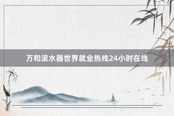 万和滚水器世界就业热线24小时在线