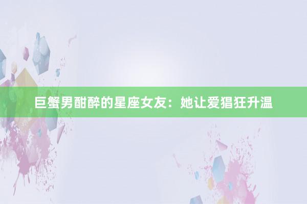 巨蟹男酣醉的星座女友：她让爱猖狂升温