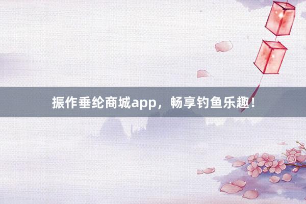 振作垂纶商城app，畅享钓鱼乐趣！